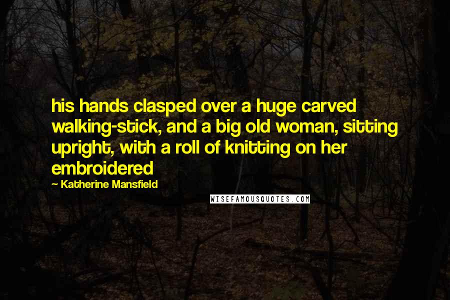 Katherine Mansfield Quotes: his hands clasped over a huge carved walking-stick, and a big old woman, sitting upright, with a roll of knitting on her embroidered