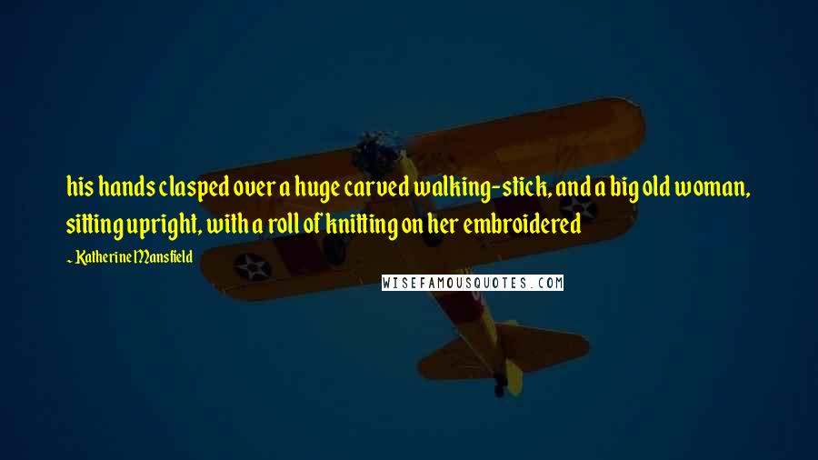 Katherine Mansfield Quotes: his hands clasped over a huge carved walking-stick, and a big old woman, sitting upright, with a roll of knitting on her embroidered