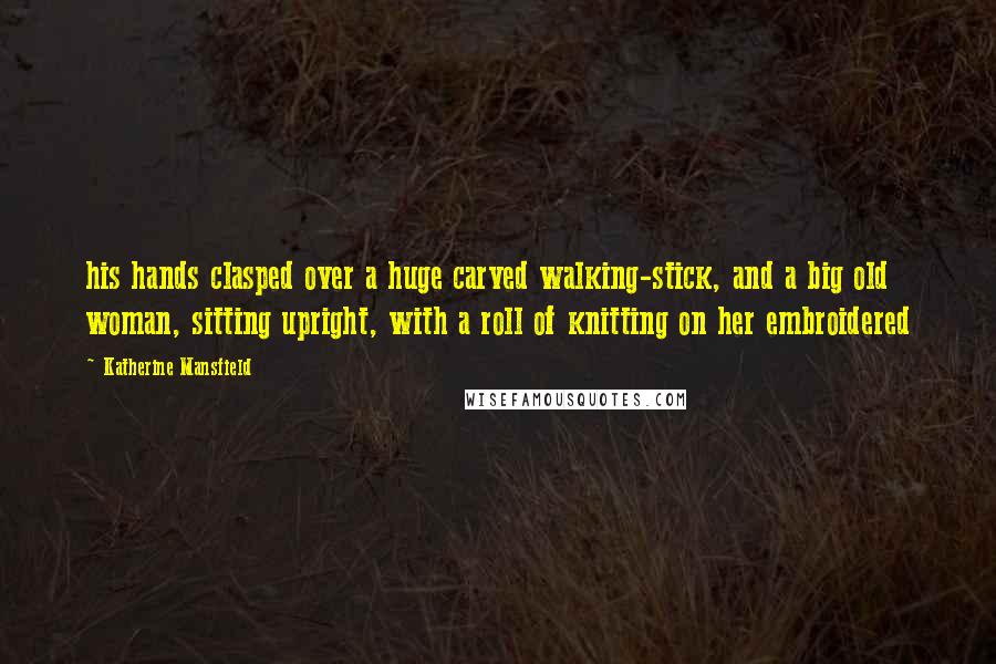 Katherine Mansfield Quotes: his hands clasped over a huge carved walking-stick, and a big old woman, sitting upright, with a roll of knitting on her embroidered