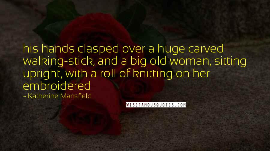 Katherine Mansfield Quotes: his hands clasped over a huge carved walking-stick, and a big old woman, sitting upright, with a roll of knitting on her embroidered