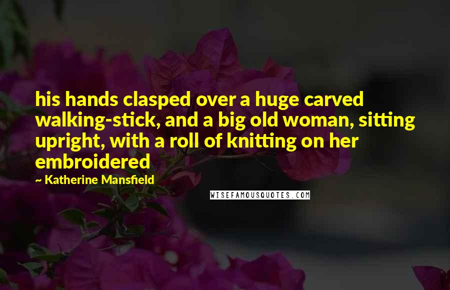 Katherine Mansfield Quotes: his hands clasped over a huge carved walking-stick, and a big old woman, sitting upright, with a roll of knitting on her embroidered