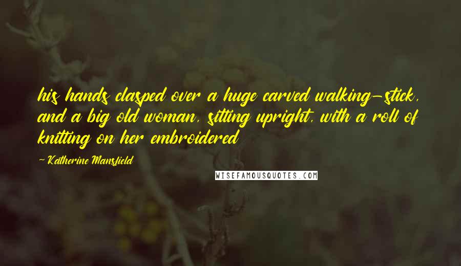 Katherine Mansfield Quotes: his hands clasped over a huge carved walking-stick, and a big old woman, sitting upright, with a roll of knitting on her embroidered