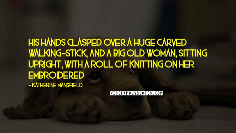 Katherine Mansfield Quotes: his hands clasped over a huge carved walking-stick, and a big old woman, sitting upright, with a roll of knitting on her embroidered