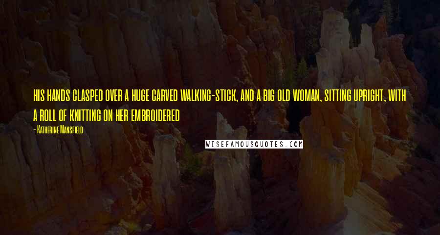 Katherine Mansfield Quotes: his hands clasped over a huge carved walking-stick, and a big old woman, sitting upright, with a roll of knitting on her embroidered