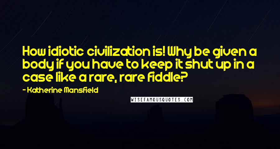 Katherine Mansfield Quotes: How idiotic civilization is! Why be given a body if you have to keep it shut up in a case like a rare, rare fiddle?