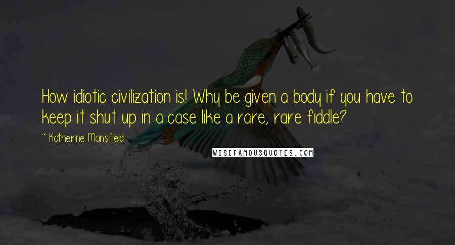 Katherine Mansfield Quotes: How idiotic civilization is! Why be given a body if you have to keep it shut up in a case like a rare, rare fiddle?