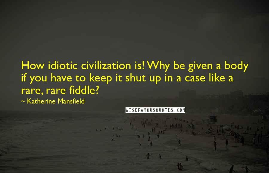 Katherine Mansfield Quotes: How idiotic civilization is! Why be given a body if you have to keep it shut up in a case like a rare, rare fiddle?