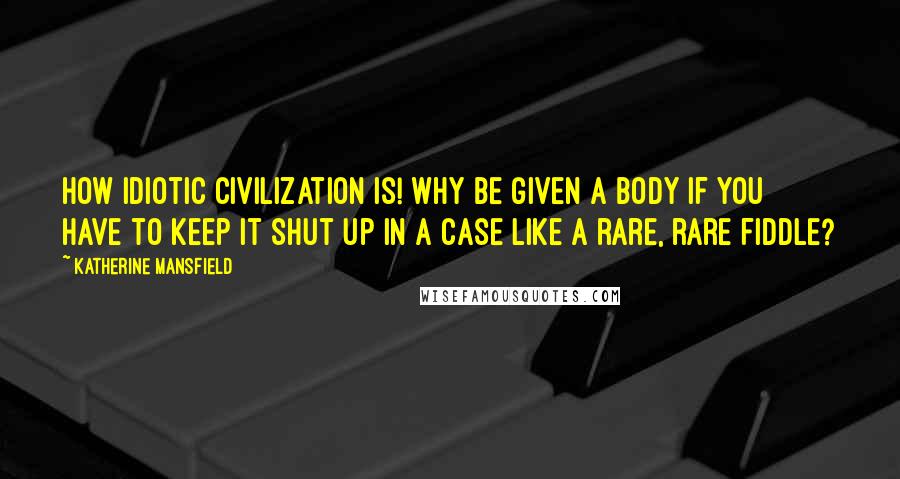 Katherine Mansfield Quotes: How idiotic civilization is! Why be given a body if you have to keep it shut up in a case like a rare, rare fiddle?