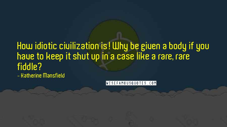 Katherine Mansfield Quotes: How idiotic civilization is! Why be given a body if you have to keep it shut up in a case like a rare, rare fiddle?