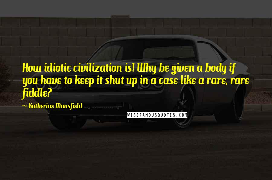 Katherine Mansfield Quotes: How idiotic civilization is! Why be given a body if you have to keep it shut up in a case like a rare, rare fiddle?