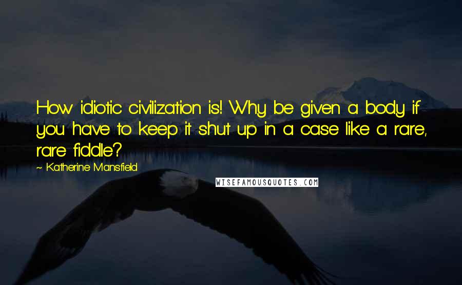 Katherine Mansfield Quotes: How idiotic civilization is! Why be given a body if you have to keep it shut up in a case like a rare, rare fiddle?