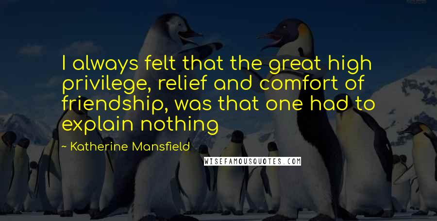 Katherine Mansfield Quotes: I always felt that the great high privilege, relief and comfort of friendship, was that one had to explain nothing