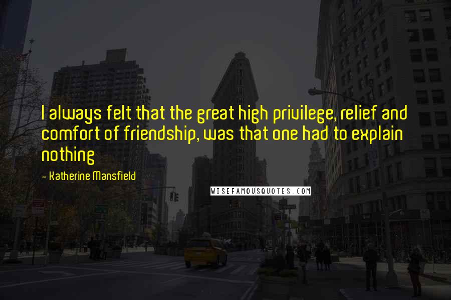 Katherine Mansfield Quotes: I always felt that the great high privilege, relief and comfort of friendship, was that one had to explain nothing