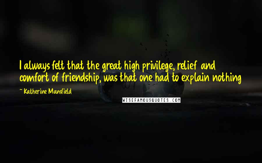 Katherine Mansfield Quotes: I always felt that the great high privilege, relief and comfort of friendship, was that one had to explain nothing