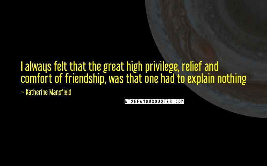 Katherine Mansfield Quotes: I always felt that the great high privilege, relief and comfort of friendship, was that one had to explain nothing