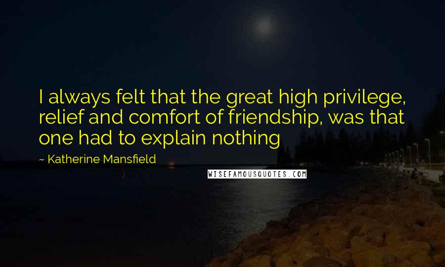 Katherine Mansfield Quotes: I always felt that the great high privilege, relief and comfort of friendship, was that one had to explain nothing