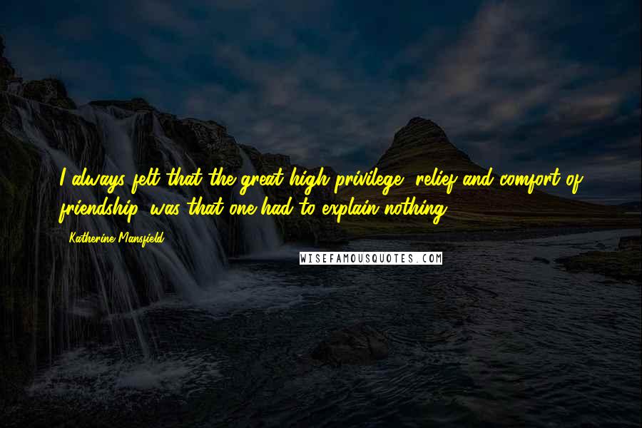 Katherine Mansfield Quotes: I always felt that the great high privilege, relief and comfort of friendship, was that one had to explain nothing