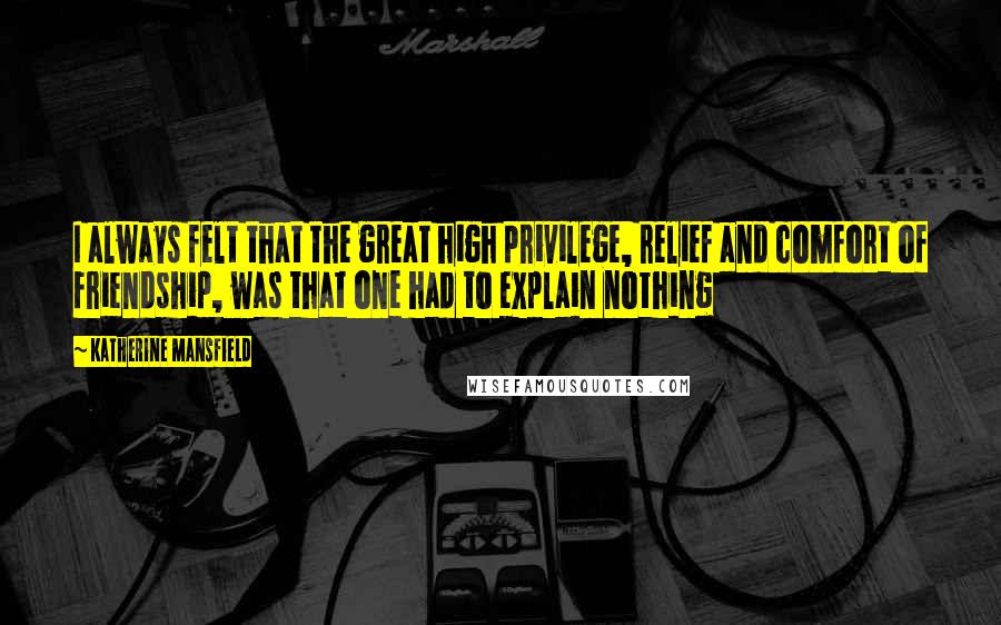 Katherine Mansfield Quotes: I always felt that the great high privilege, relief and comfort of friendship, was that one had to explain nothing