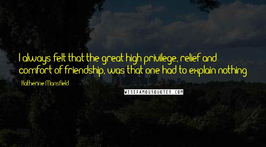Katherine Mansfield Quotes: I always felt that the great high privilege, relief and comfort of friendship, was that one had to explain nothing