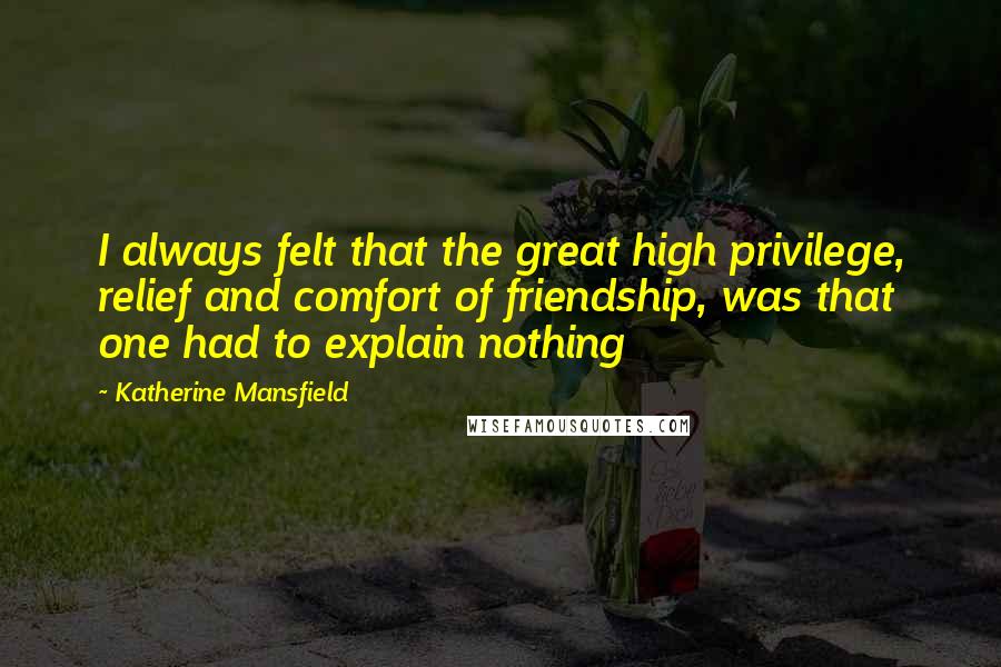 Katherine Mansfield Quotes: I always felt that the great high privilege, relief and comfort of friendship, was that one had to explain nothing