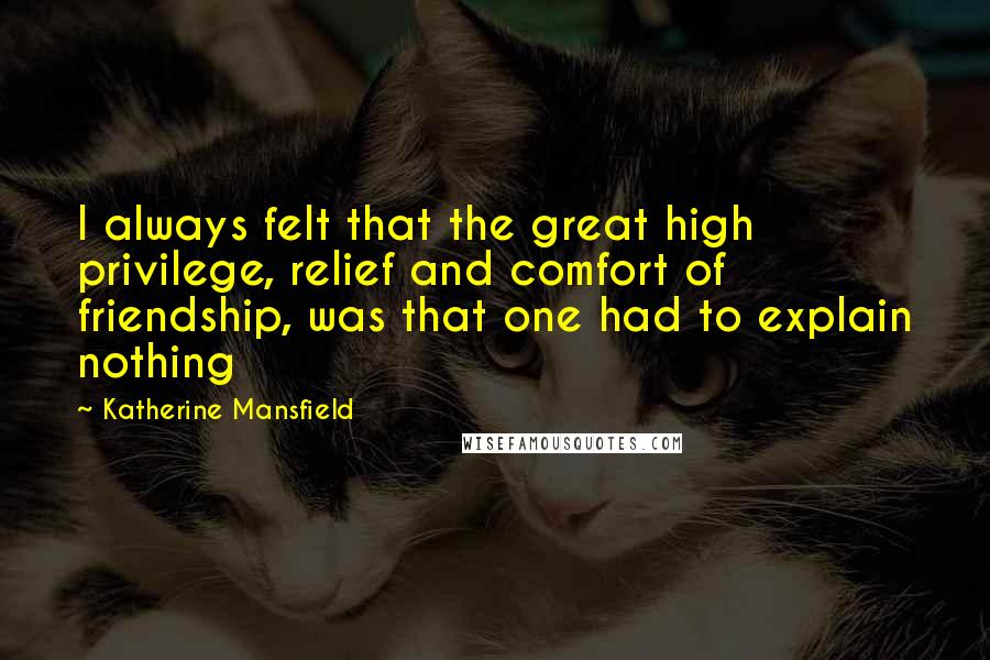 Katherine Mansfield Quotes: I always felt that the great high privilege, relief and comfort of friendship, was that one had to explain nothing