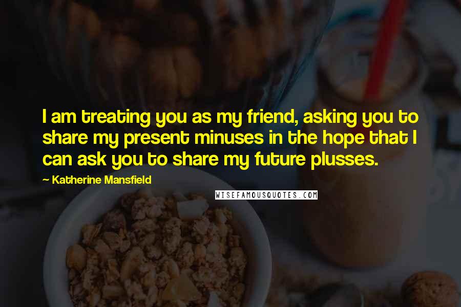 Katherine Mansfield Quotes: I am treating you as my friend, asking you to share my present minuses in the hope that I can ask you to share my future plusses.
