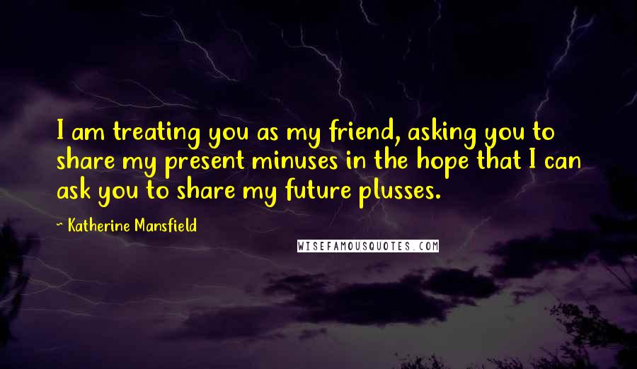 Katherine Mansfield Quotes: I am treating you as my friend, asking you to share my present minuses in the hope that I can ask you to share my future plusses.