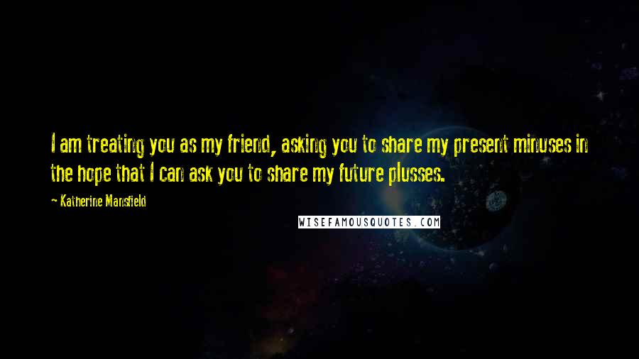 Katherine Mansfield Quotes: I am treating you as my friend, asking you to share my present minuses in the hope that I can ask you to share my future plusses.