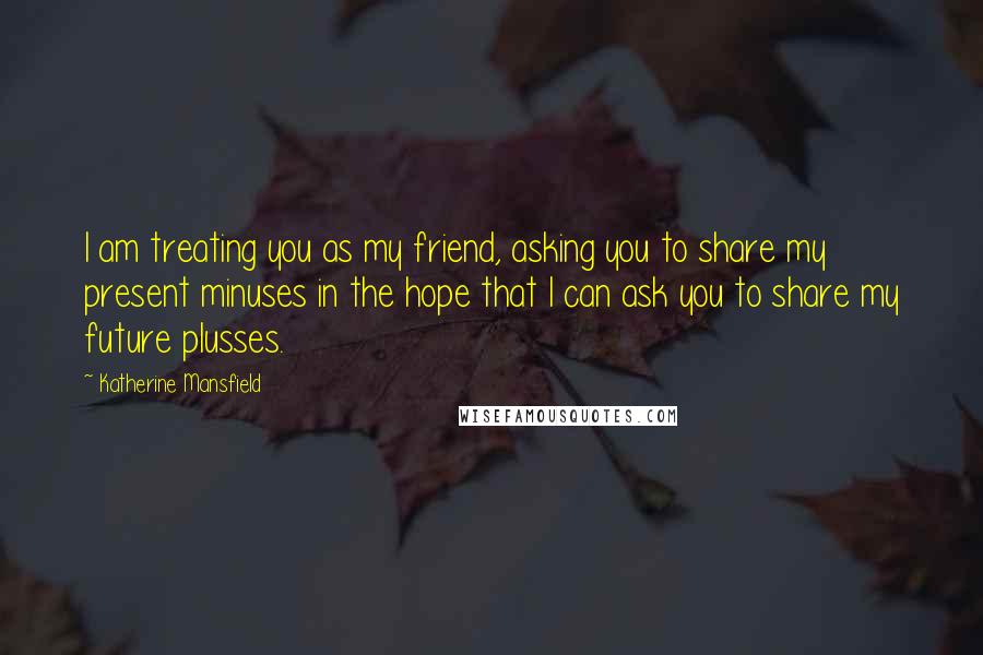 Katherine Mansfield Quotes: I am treating you as my friend, asking you to share my present minuses in the hope that I can ask you to share my future plusses.