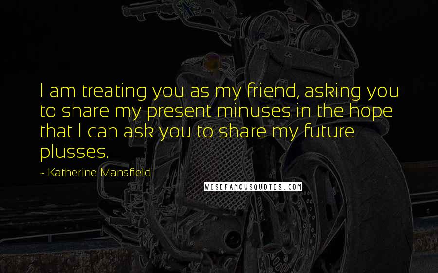 Katherine Mansfield Quotes: I am treating you as my friend, asking you to share my present minuses in the hope that I can ask you to share my future plusses.