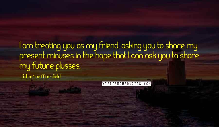 Katherine Mansfield Quotes: I am treating you as my friend, asking you to share my present minuses in the hope that I can ask you to share my future plusses.