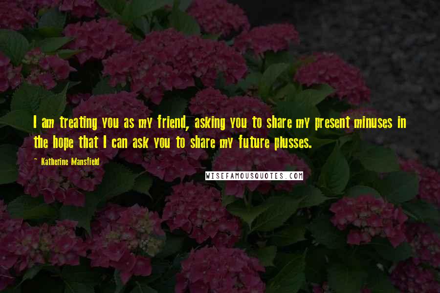 Katherine Mansfield Quotes: I am treating you as my friend, asking you to share my present minuses in the hope that I can ask you to share my future plusses.