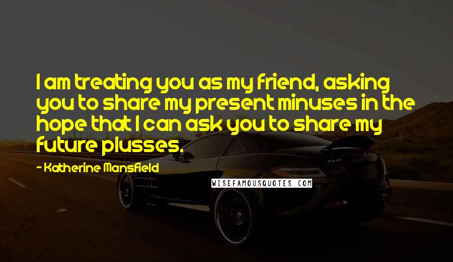 Katherine Mansfield Quotes: I am treating you as my friend, asking you to share my present minuses in the hope that I can ask you to share my future plusses.