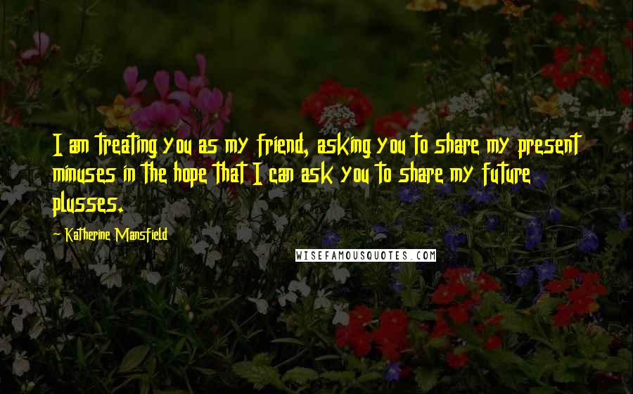 Katherine Mansfield Quotes: I am treating you as my friend, asking you to share my present minuses in the hope that I can ask you to share my future plusses.