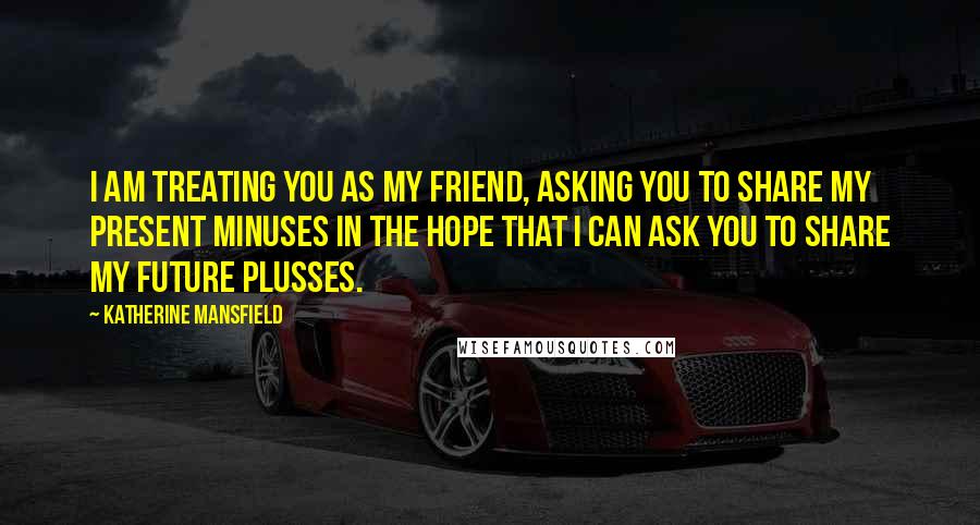 Katherine Mansfield Quotes: I am treating you as my friend, asking you to share my present minuses in the hope that I can ask you to share my future plusses.