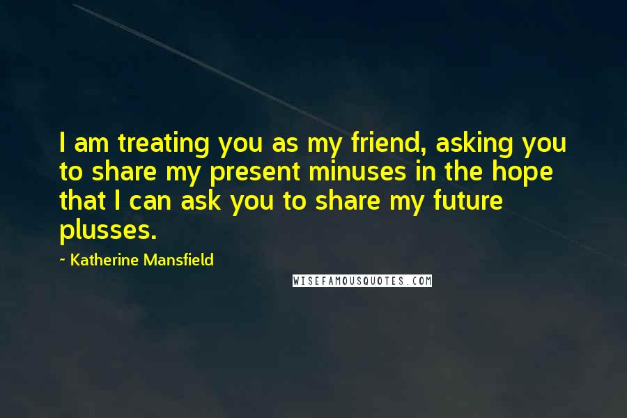 Katherine Mansfield Quotes: I am treating you as my friend, asking you to share my present minuses in the hope that I can ask you to share my future plusses.