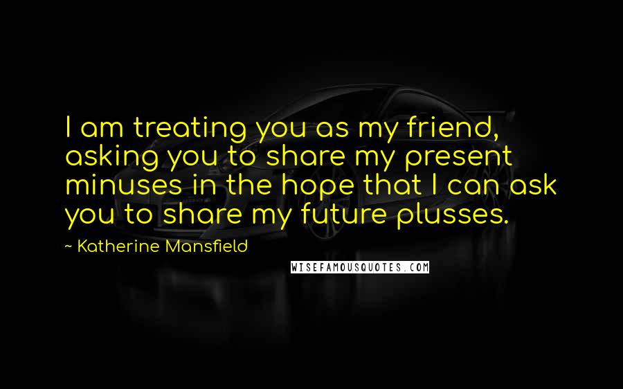 Katherine Mansfield Quotes: I am treating you as my friend, asking you to share my present minuses in the hope that I can ask you to share my future plusses.