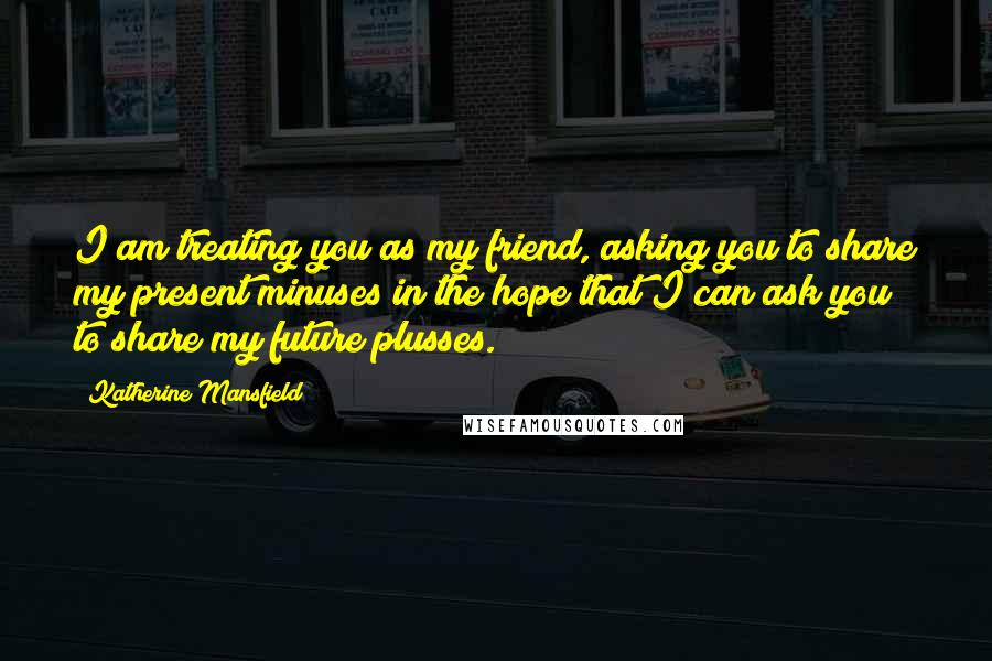 Katherine Mansfield Quotes: I am treating you as my friend, asking you to share my present minuses in the hope that I can ask you to share my future plusses.