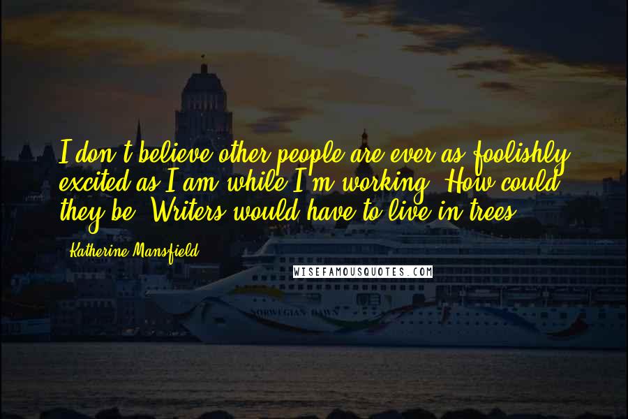 Katherine Mansfield Quotes: I don't believe other people are ever as foolishly excited as I am while I'm working. How could they be? Writers would have to live in trees.