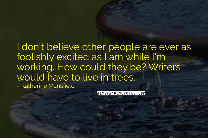 Katherine Mansfield Quotes: I don't believe other people are ever as foolishly excited as I am while I'm working. How could they be? Writers would have to live in trees.