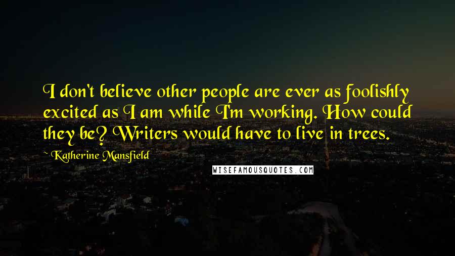 Katherine Mansfield Quotes: I don't believe other people are ever as foolishly excited as I am while I'm working. How could they be? Writers would have to live in trees.