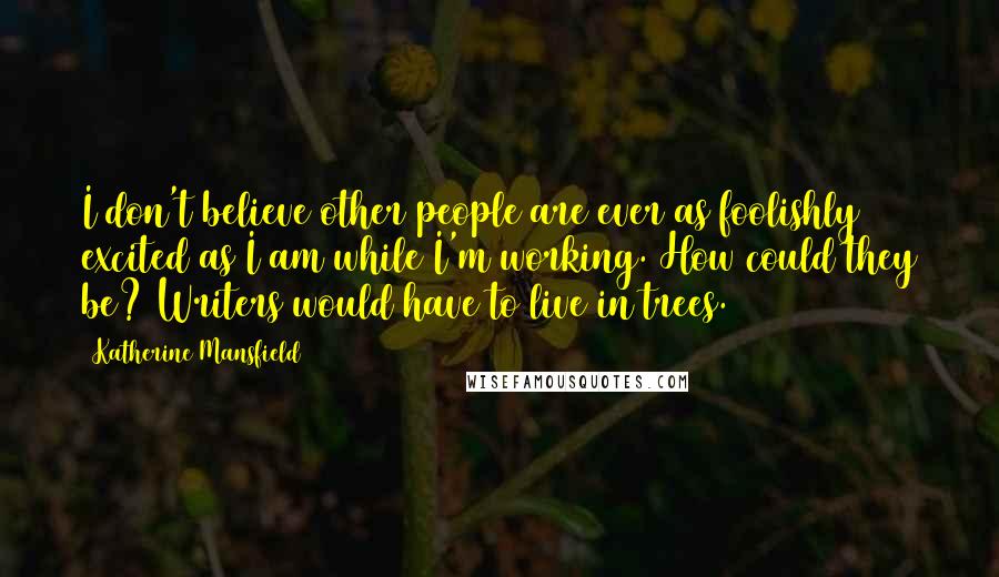 Katherine Mansfield Quotes: I don't believe other people are ever as foolishly excited as I am while I'm working. How could they be? Writers would have to live in trees.