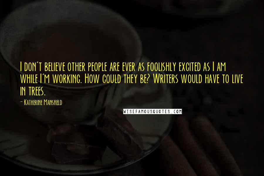 Katherine Mansfield Quotes: I don't believe other people are ever as foolishly excited as I am while I'm working. How could they be? Writers would have to live in trees.