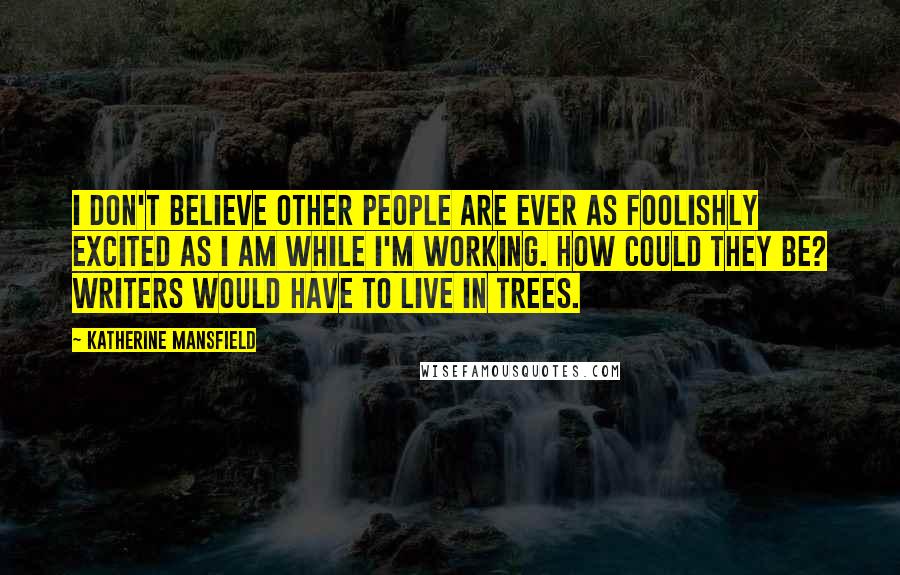 Katherine Mansfield Quotes: I don't believe other people are ever as foolishly excited as I am while I'm working. How could they be? Writers would have to live in trees.