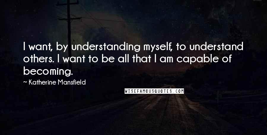Katherine Mansfield Quotes: I want, by understanding myself, to understand others. I want to be all that I am capable of becoming.