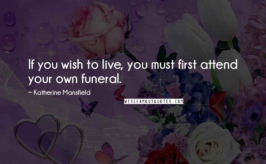 Katherine Mansfield Quotes: If you wish to live, you must first attend your own funeral.