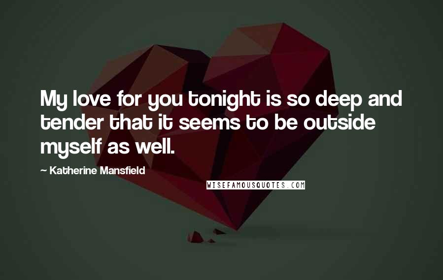 Katherine Mansfield Quotes: My love for you tonight is so deep and tender that it seems to be outside myself as well.