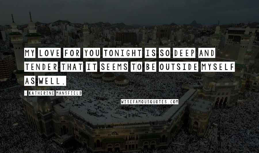 Katherine Mansfield Quotes: My love for you tonight is so deep and tender that it seems to be outside myself as well.