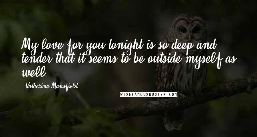 Katherine Mansfield Quotes: My love for you tonight is so deep and tender that it seems to be outside myself as well.