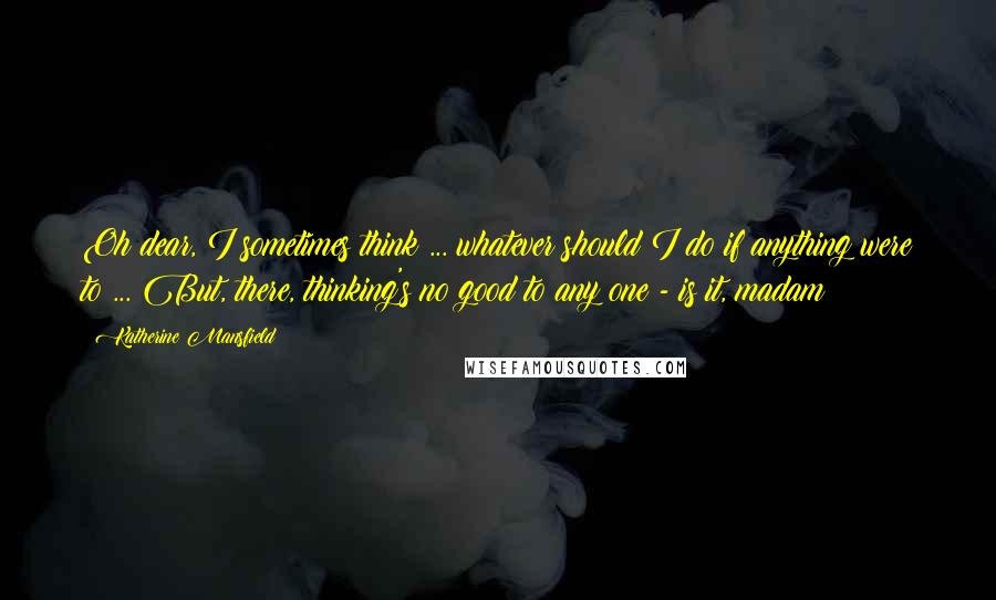 Katherine Mansfield Quotes: Oh dear, I sometimes think ... whatever should I do if anything were to ... But, there, thinking's no good to any one - is it, madam?